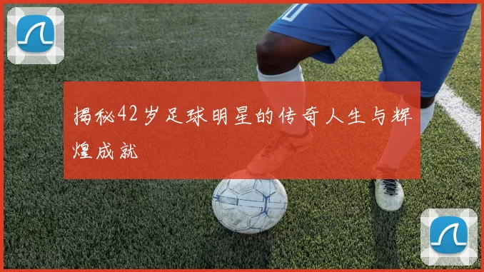 揭秘42岁足球明星的传奇人生与辉煌成就