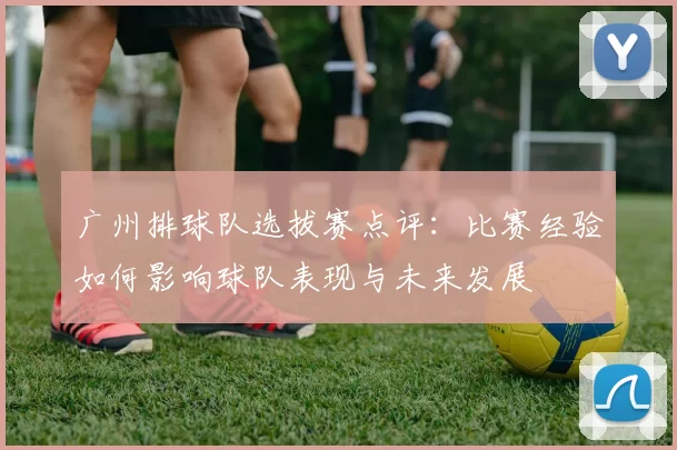 广州排球队选拔赛点评：比赛经验如何影响球队表现与未来发展