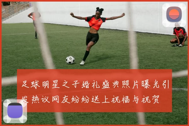 足球明星之子婚礼盛典照片曝光引发热议网友纷纷送上祝福与祝贺