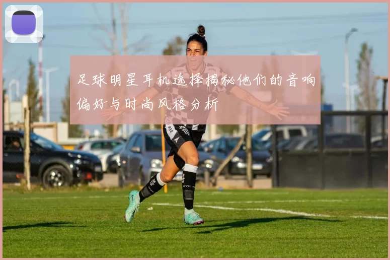 足球明星耳机选择揭秘他们的音响偏好与时尚风格分析