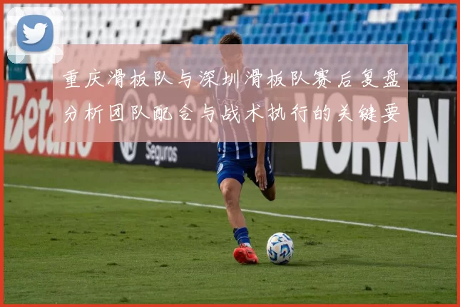 重庆滑板队与深圳滑板队赛后复盘分析团队配合与战术执行的关键要素