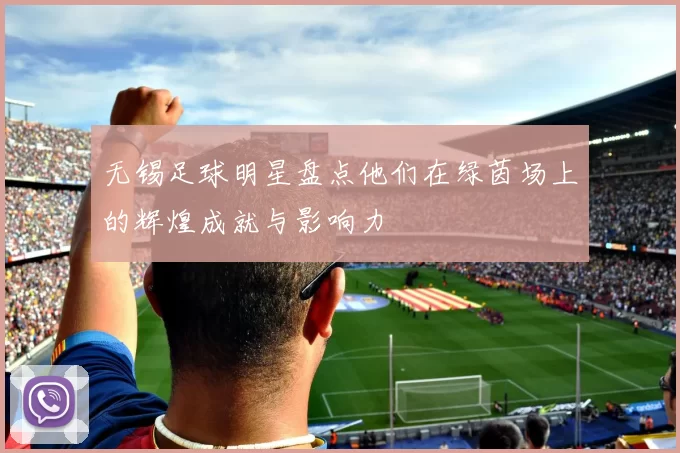 无锡足球明星盘点他们在绿茵场上的辉煌成就与影响力