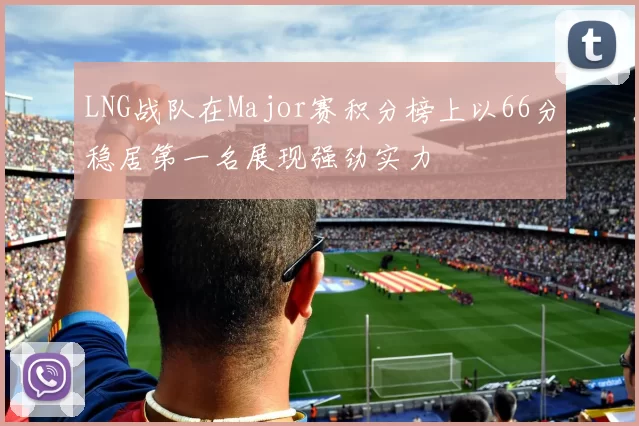 LNG战队在Major赛积分榜上以66分稳居第一名展现强劲实力
