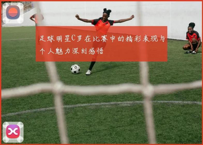 足球明星C罗在比赛中的精彩表现与个人魅力深刻感悟