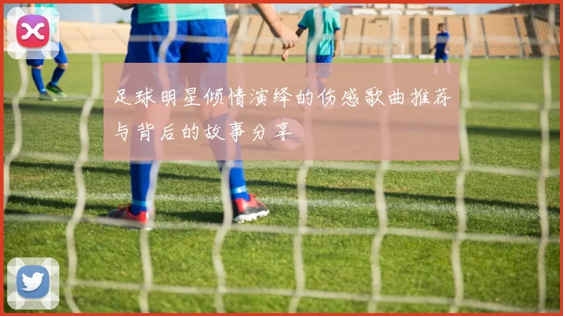足球明星倾情演绎的伤感歌曲推荐与背后的故事分享