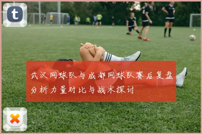 武汉网球队与成都网球队赛后复盘分析力量对比与战术探讨