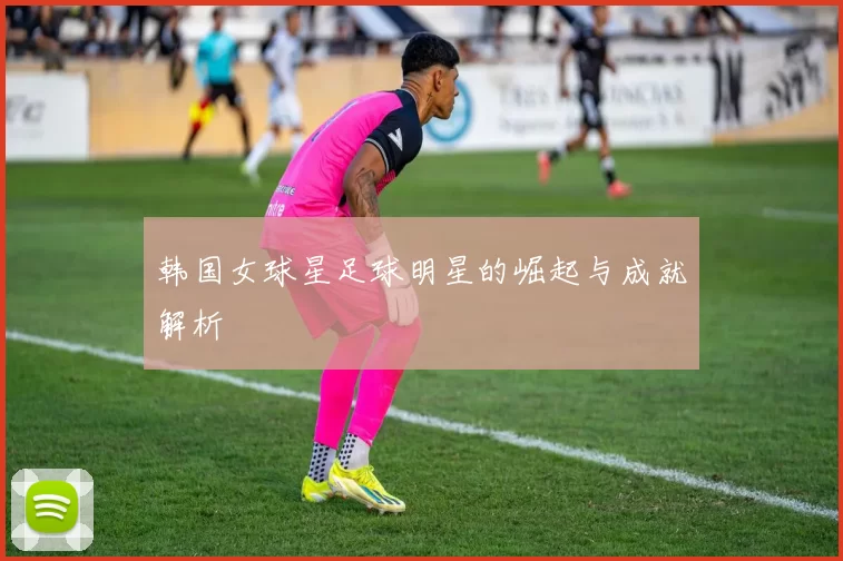 韩国女球星足球明星的崛起与成就解析
