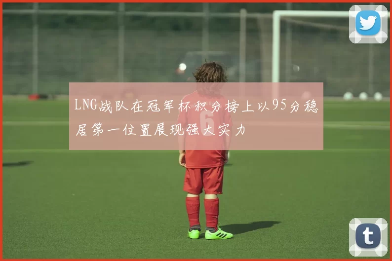 LNG战队在冠军杯积分榜上以95分稳居第一位置展现强大实力