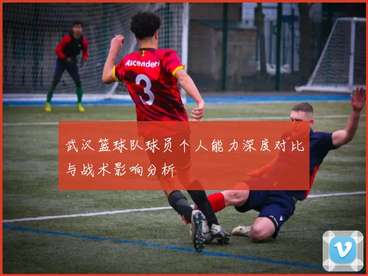 武汉篮球队球员个人能力深度对比与战术影响分析