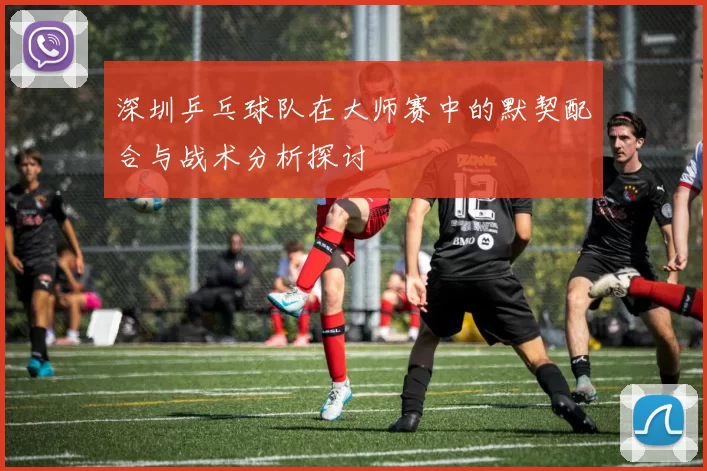 深圳乒乓球队在大师赛中的默契配合与战术分析探讨