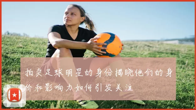 拍卖足球明星的身份揭晓他们的身价和影响力如何引发关注