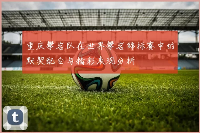 重庆攀岩队在世界攀岩锦标赛中的默契配合与精彩表现分析