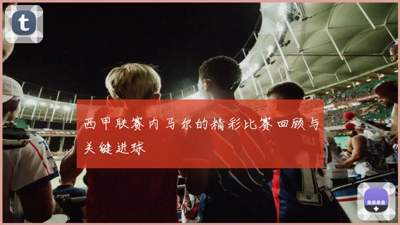 西甲联赛内马尔的精彩比赛回顾与关键进球
