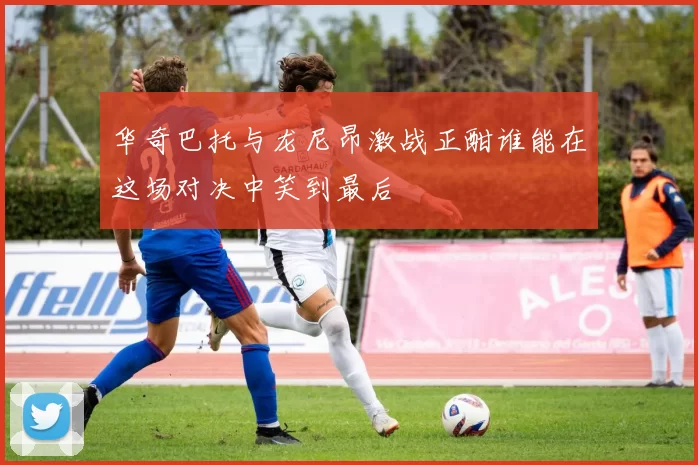 华奇巴托与龙尼昂激战正酣谁能在这场对决中笑到最后