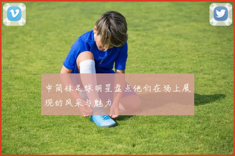 中筒袜足球明星盘点他们在场上展现的风采与魅力