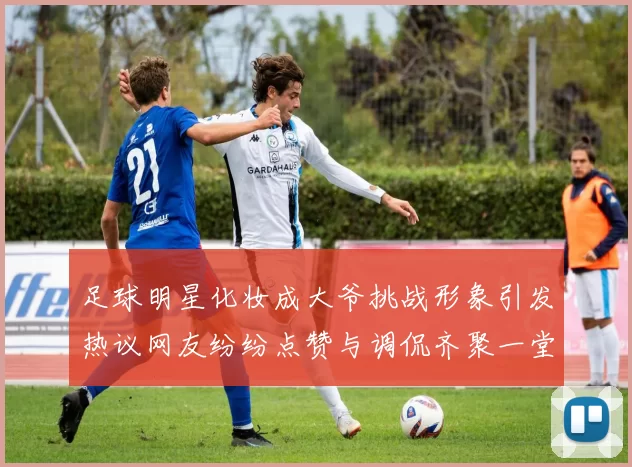 足球明星化妆成大爷挑战形象引发热议网友纷纷点赞与调侃齐聚一堂