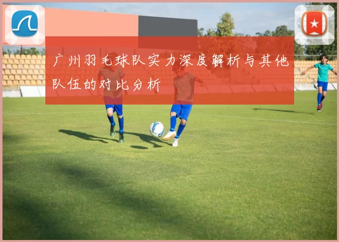 广州羽毛球队实力深度解析与其他队伍的对比分析