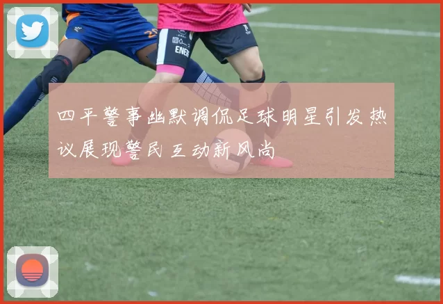 四平警事幽默调侃足球明星引发热议展现警民互动新风尚