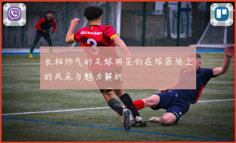 长相帅气的足球明星们在绿茵场上的风采与魅力解析