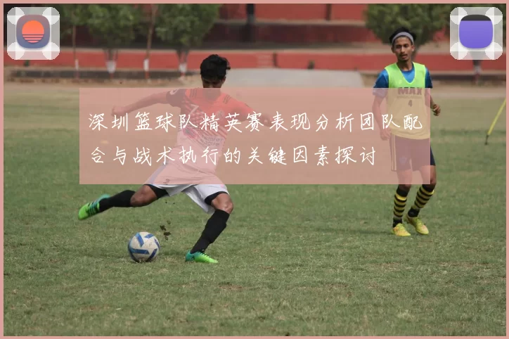 深圳篮球队精英赛表现分析团队配合与战术执行的关键因素探讨