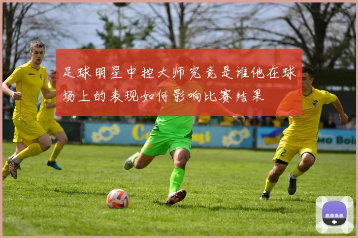 足球明星中控大师究竟是谁他在球场上的表现如何影响比赛结果