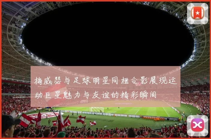 梅威瑟与足球明星同框合影展现运动巨星魅力与友谊的精彩瞬间