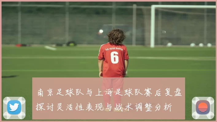 南京足球队与上海足球队赛后复盘探讨灵活性表现与战术调整分析