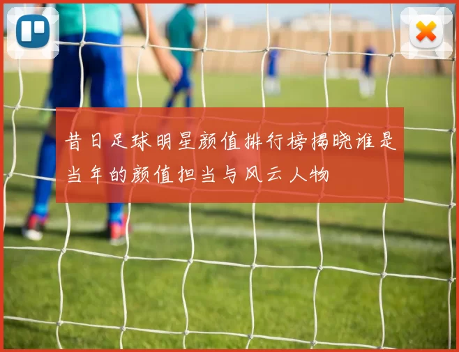 昔日足球明星颜值排行榜揭晓谁是当年的颜值担当与风云人物