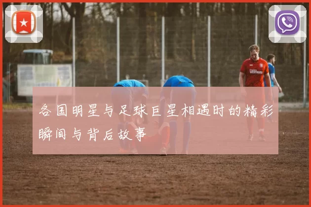 各国明星与足球巨星相遇时的精彩瞬间与背后故事