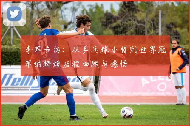 李军专访：从乒乓球小将到世界冠军的辉煌历程回顾与感悟