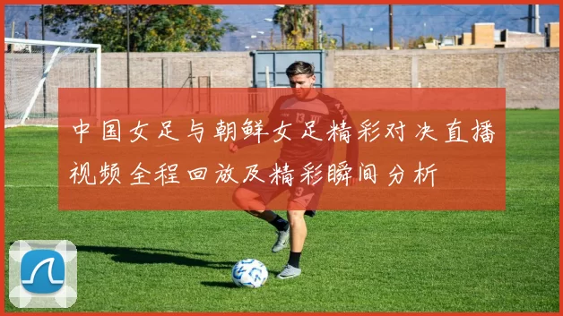 中国女足与朝鲜女足精彩对决直播视频全程回放及精彩瞬间分析