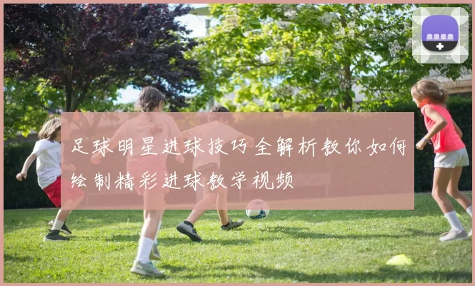 足球明星进球技巧全解析教你如何绘制精彩进球教学视频