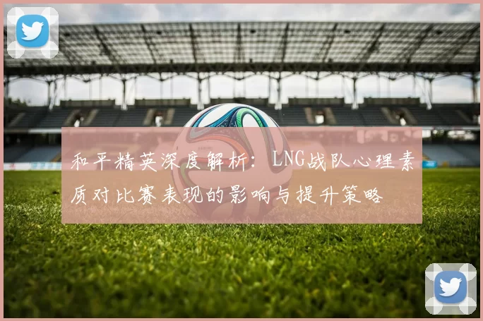 和平精英深度解析：LNG战队心理素质对比赛表现的影响与提升策略