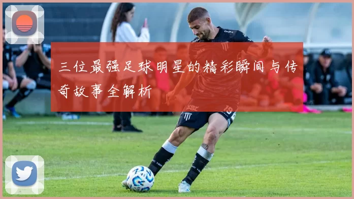 三位最强足球明星的精彩瞬间与传奇故事全解析
