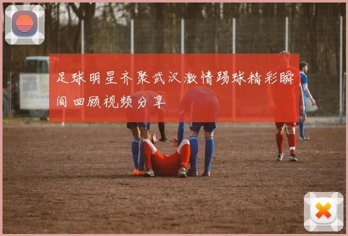 足球明星齐聚武汉激情踢球精彩瞬间回顾视频分享