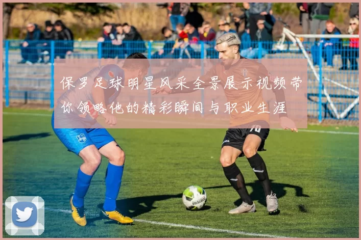 保罗足球明星风采全景展示视频带你领略他的精彩瞬间与职业生涯