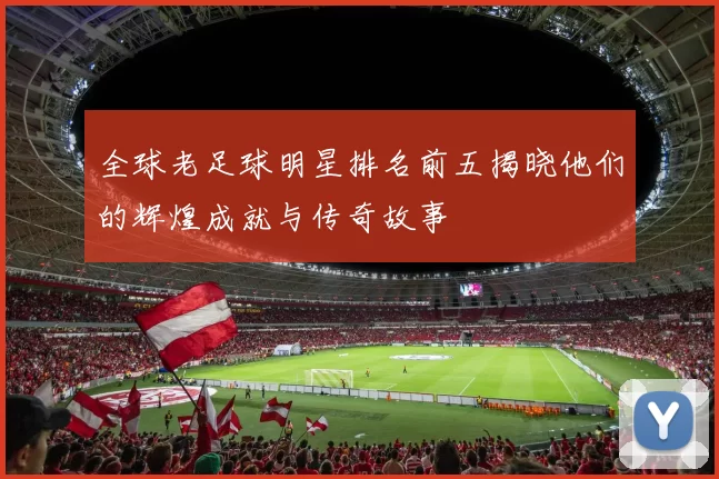 全球老足球明星排名前五揭晓他们的辉煌成就与传奇故事