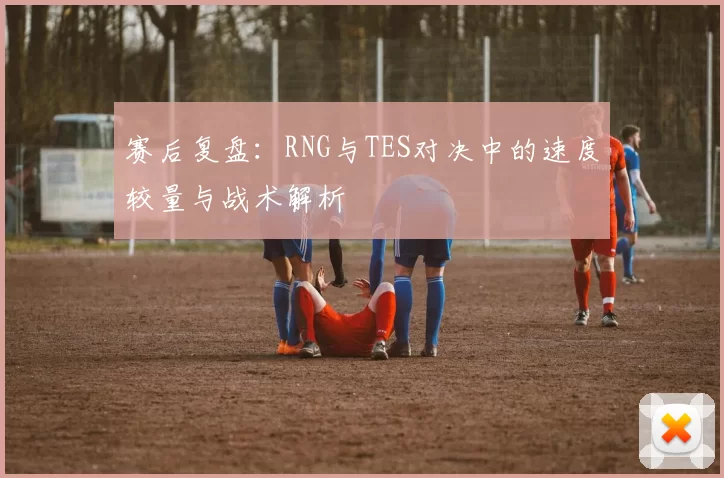 赛后复盘：RNG与TES对决中的速度较量与战术解析