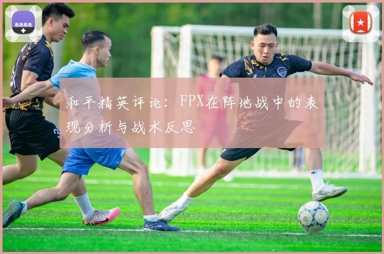 和平精英评论：FPX在阵地战中的表现分析与战术反思