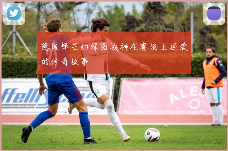 隐匿锋芒的绿茵战神在赛场上逆袭的传奇故事