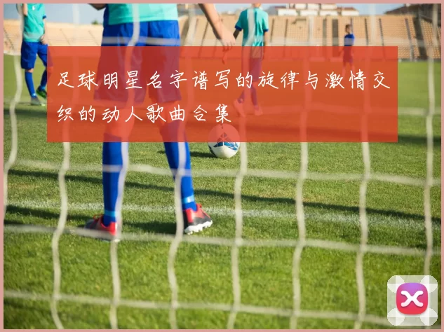 足球明星名字谱写的旋律与激情交织的动人歌曲合集