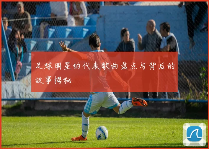 足球明星的代表歌曲盘点与背后的故事揭秘