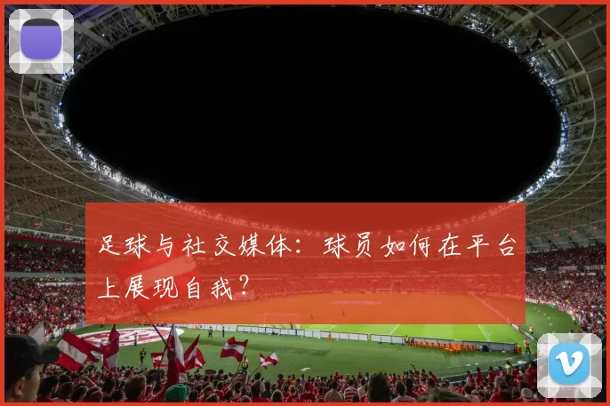 足球与社交媒体：球员如何在平台上展现自我？