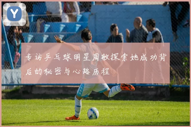 专访乒乓球明星周敏探索她成功背后的秘密与心路历程