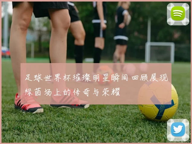 足球世界杯璀璨明星瞬间回顾展现绿茵场上的传奇与荣耀