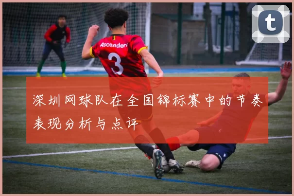 深圳网球队在全国锦标赛中的节奏表现分析与点评