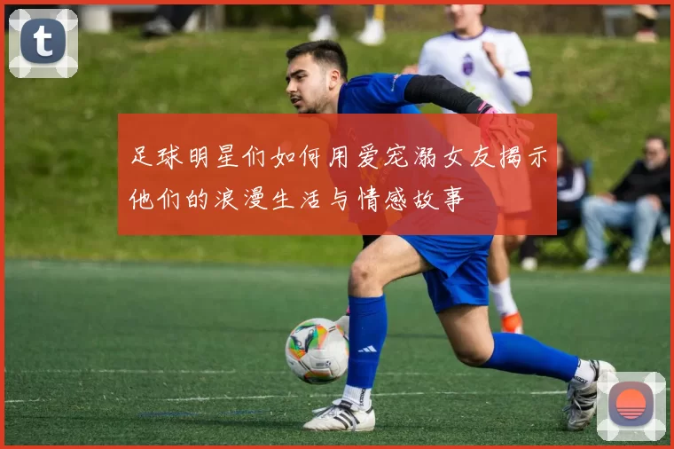 足球明星们如何用爱宠溺女友揭示他们的浪漫生活与情感故事
