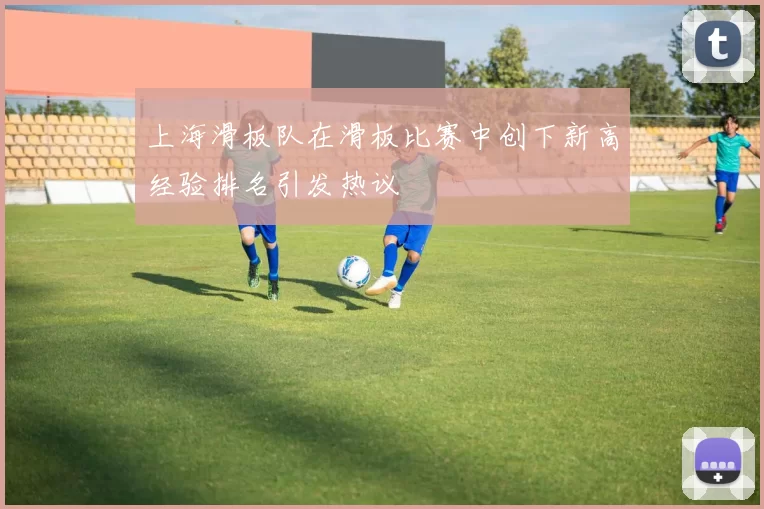 上海滑板队在滑板比赛中创下新高经验排名引发热议
