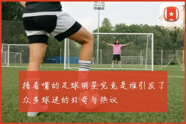 捂着嘴的足球明星究竟是谁引发了众多球迷的好奇与热议