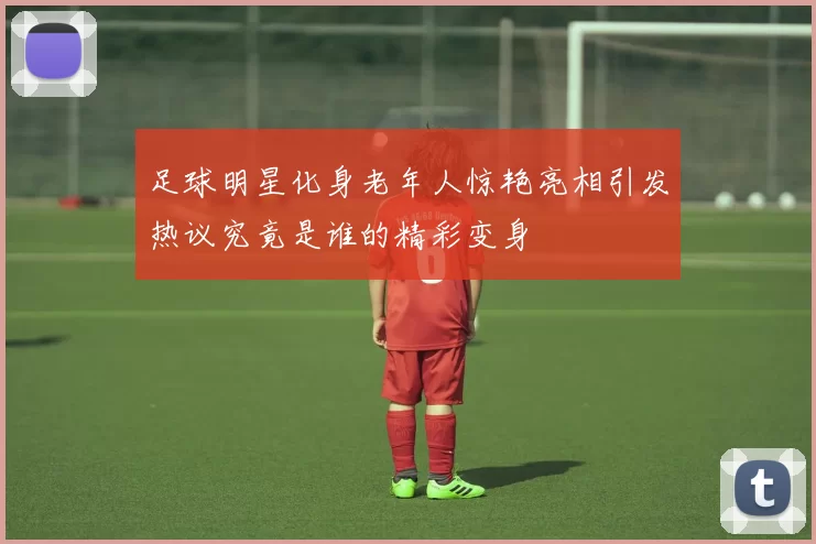 足球明星化身老年人惊艳亮相引发热议究竟是谁的精彩变身